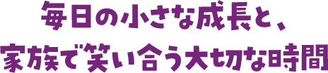 毎日の小さな成長と、家族で笑い合う大切な時間