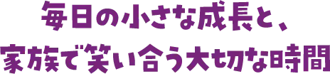 毎日の小さな成長と、家族で笑い合う大切な時間
