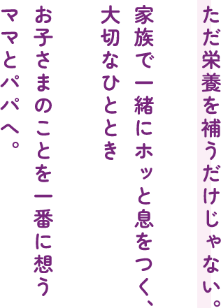 ただ栄養を補うだけじゃない。家族で一緒にホッと息をつく、大切なひとときお子さまのことを一番に想うママとパパへ。