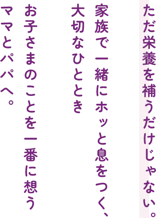ただ栄養を補うだけじゃない。家族で一緒にホッと息をつく、大切なひとときお子さまのことを一番に想うママとパパへ。