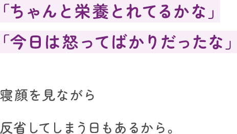 「ちゃんと栄養とれてるかな」「今日は怒ってばかりだったな」寝顔を見ながら反省してしまう日もあるから。