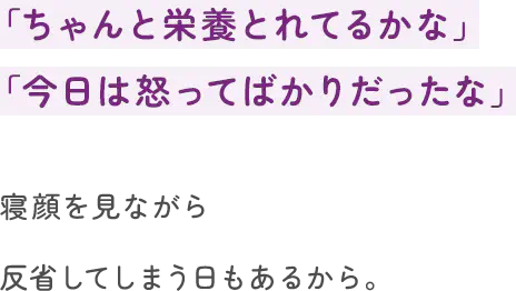 「ちゃんと栄養とれてるかな」「今日は怒ってばかりだったな」寝顔を見ながら反省してしまう日もあるから。