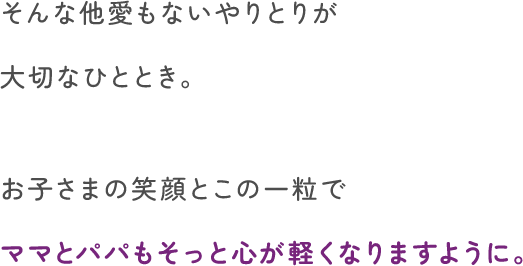 そんな他愛もないやりとりが大切なひととき。お子さまの笑顔とこの一粒でママとパパもそっと心が軽くなりますように。