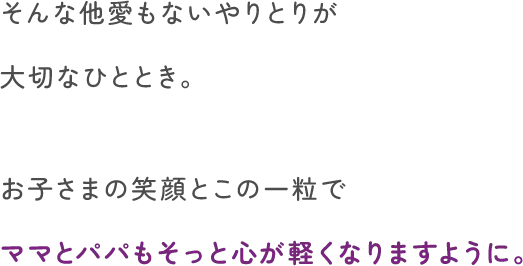 そんな他愛もないやりとりが大切なひととき。お子さまの笑顔とこの一粒でママとパパもそっと心が軽くなりますように。