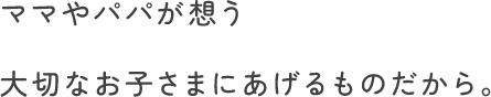 ママやパパが想う大切なお子さまにあげるものだから。