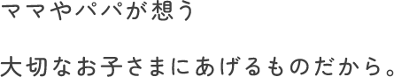 ママやパパが想う大切なお子さまにあげるものだから。