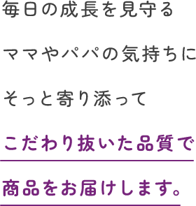 毎日の成長を見守るママやパパの気持ちにそっと寄り添ってこだわり抜いた品質で商品をお届けします。