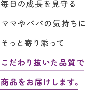 毎日の成長を見守るママやパパの気持ちにそっと寄り添ってこだわり抜いた品質で商品をお届けします。