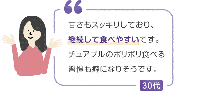 甘さもスッキリしており、継続して食べやすいです。チュアブルのポリポリ食べる習慣も癖になりそうです。