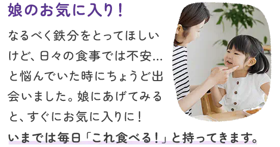 なるべく鉄分をとってほしいけど、日々の食事では不安…と悩んでいた時にちょうど出会いました。娘にあげてみると、すぐにお気に入りに！いまでは毎日「これ食べる！」と持ってきます。