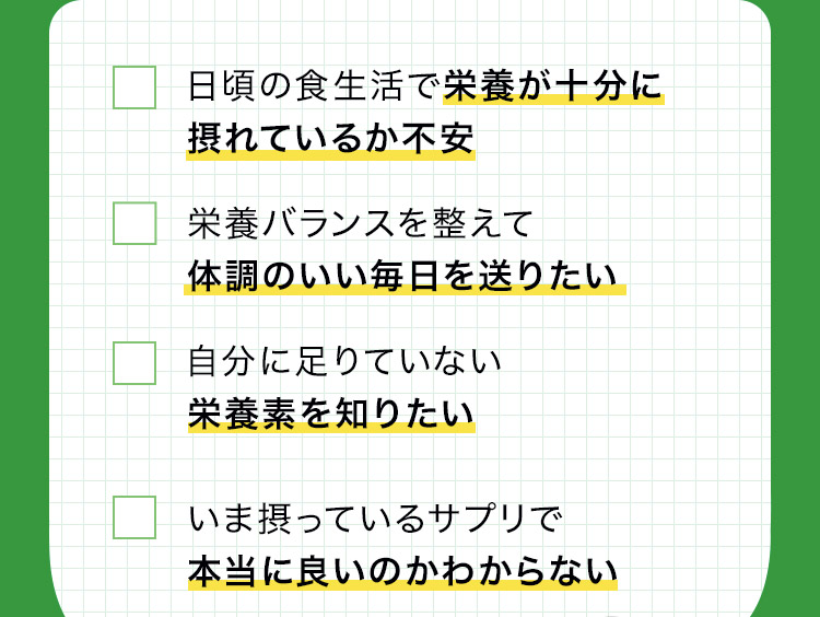 自分にとって足りていない 栄養素を知りたい 自分に必要なサプリメントを 知りたい 日頃の食生活で栄養素が充分に 摂れているか不安がある いま摂っているサプリメントで 本当に良いのかわからない 栄養バランスを整えて 体調管理をきちんとしたい 自分専用のサプリメントが欲しい