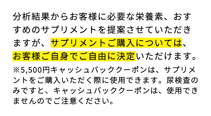 分析結果からお客様に必要な栄養素、おすすめのサプリメントを提案させていただきますが、サプリメントご購入については、お客様ご自身でご自由に決定いただけます。