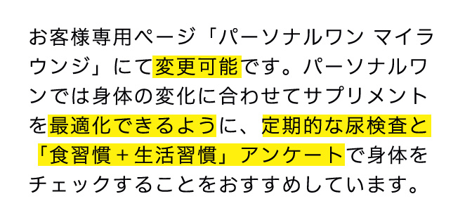 お客様専用ページ「パーソナルワンマイラ ウンジ」にて変更可能です。パーソナルワンでは身体の変化に合わせてサプリメントを最適化できるように、定期的な尿検査と「食習慣+生活習慣」アンケートで身体をチェックすることをおすすめしています。