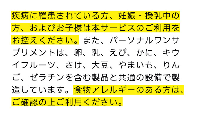 疾病に罹患されている方、妊娠・授乳中の方、およびお子様は本サービスのご利用をお控えください。また、パーソナルワンサ プリメントは、卵、乳、えび、かに、キウイフルーツ、さけ、大豆、やまいも、りんご、ゼラチンを含む製品と共通の設備で製造しています。食物アレルギーのある方は、ご確認の上ご利用ください。