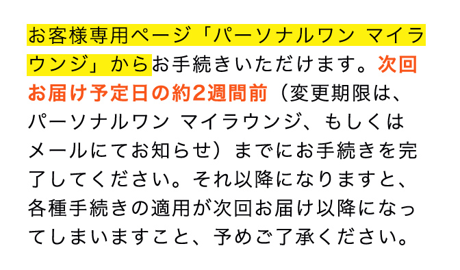 お客様専用ページ「パーソナルワンマイラウンジ」からお手続きいただけます。次回お届け予定日の約2週間前（変更期限は、パーソナルワン マイラウンジ、もしくはメールにてお知らせ）までにお手続きを完了してください。それ以降になりますと、各種手続きの適用が次回お届け以降になってしまいますこと、予めご了承ください。