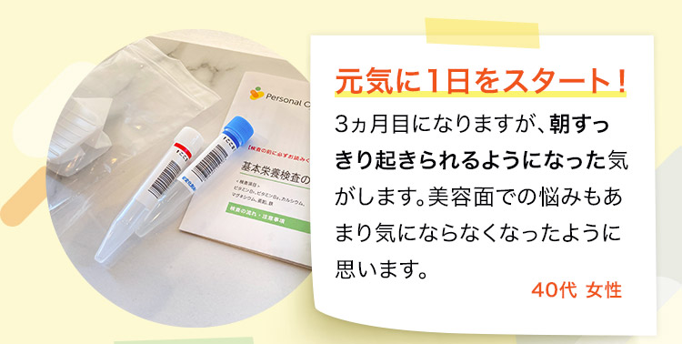 3ヵ月目になりますが、朝すっきり起きられるようになった気がします。美容面での悩みもあまり気にならなくなったように思います。40代 女性