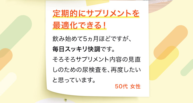 飲み始めて5ヵ月ほどですが、毎日スッキリ快調です。そろそろサプリメント内容の見直しのための尿検査を、再度したいと思っています。50代 女性