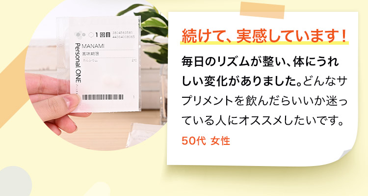 毎日のリズムが整い、体にうれしい変化がありました。どんなサプリメントを飲んだらいいか迷っている人にオススメしたいです。50代 女性