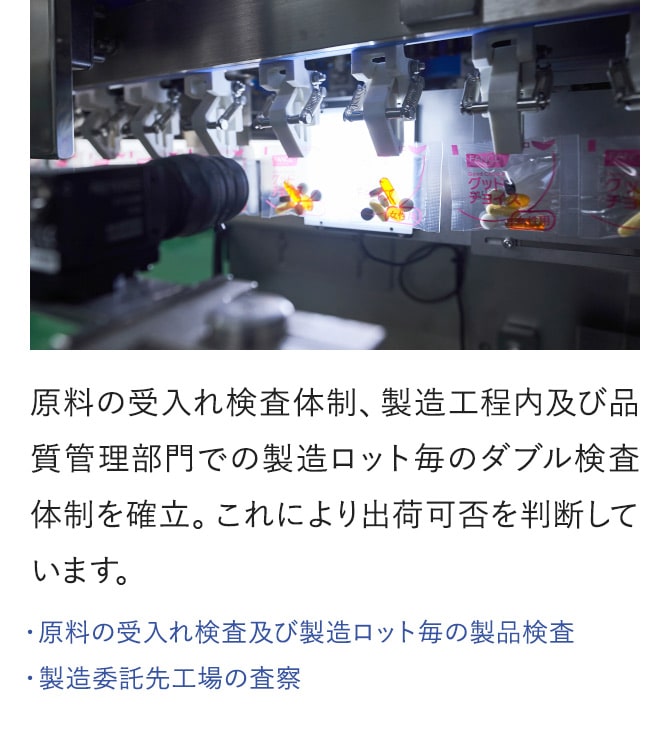 原料の受入れ検査体制、製造工程内及び品質管理部門での製造ロット毎のダブル検査体制を確立。これにより出荷可否を判断しています。