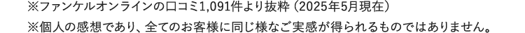※ファンケルオンラインの口コミより抜粋　※個人の感想であり、全てのお客様に同じ様なご実感が得られるものではありません。
