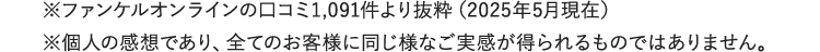※ファンケルオンラインの口コミより抜粋（2023年1月現在）※個人の感想であり、全てのお客様に同じ様なご実感が得られるものではありません。
