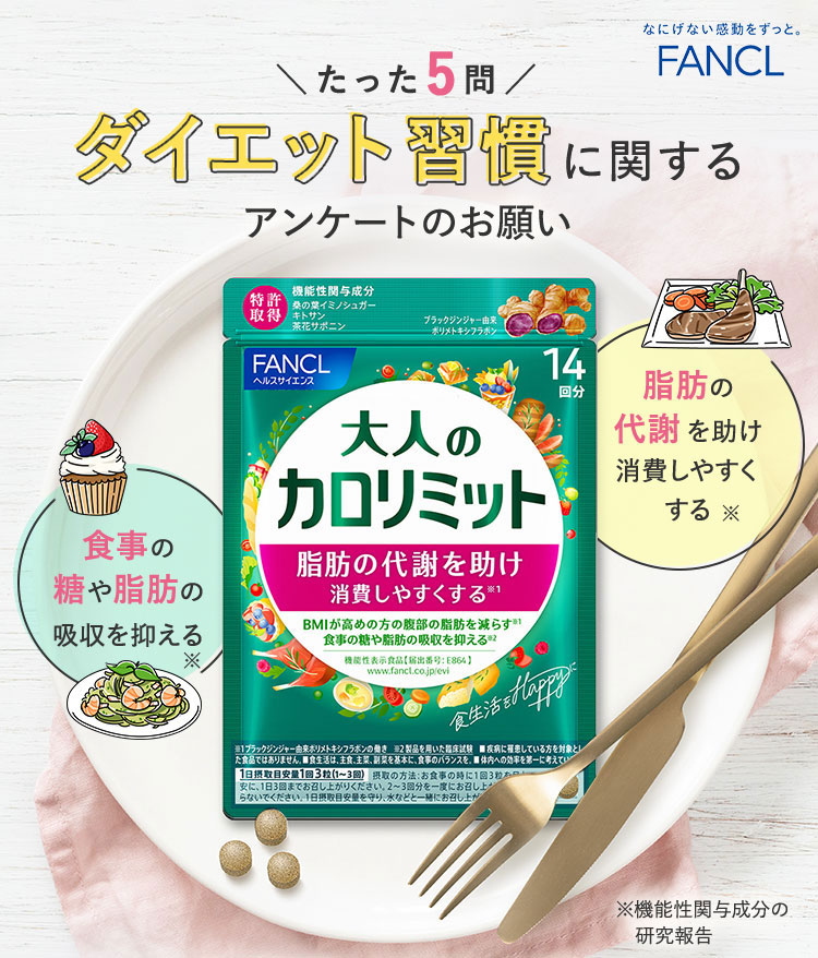 FANCL 正直品質。 たった5問 ダイエット習慣に関するアンケートのお願い 脂肪の代謝を助け消費しやすくする※ 食事の糖や脂肪の吸収を抑える※ ※機能性関与成分の研究報告