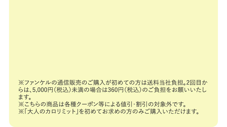 ※ファンケルの通信販売のご購入が初めての方は送料無料。 2回目からは、5,000円 (税込)未満の場合は360円 (税込) のご負担をお願いいたします。 ※こちらの商品は各種クーポン等による値引・割引の対象外です。※「大人のカロリミット」を初めてお求めの方のみご購入いただけます。