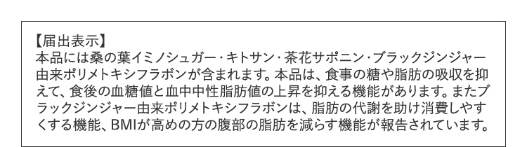 【届出表示】本品には桑の葉イミノシュガー・キトサン・茶花サポニン・ブラックジンジャー由来ポリメトキシフラボンが含まれます。本品は、食事の糖や脂肪の吸収を抑えて、食後の血糖値と血中中性脂肪値の上昇を抑える機能があります。またブラックジンジャー由来ポリメトキシフラボンは、脂肪の代謝を助け消費しやすくする機能、BMIが高めの方の腹部の脂肪を減らす機能が報告されています。