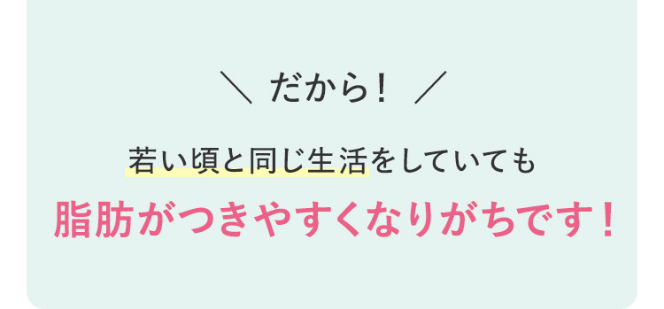 だから！ 若い頃と同じ生活をしていても脂肪がつきやすくなりがちです！