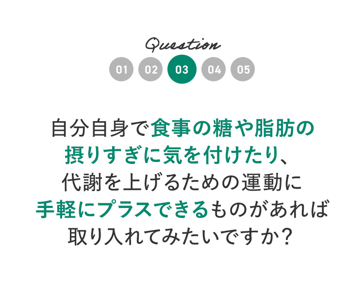 Question03 自分自身で食事の糖や脂肪の摂りすぎに気を付けたり、代謝を上げるための運動に手軽にプラスできるものがあれば取り入れてみたいですか？