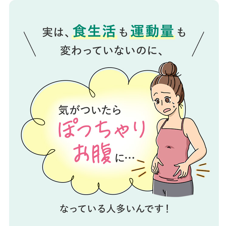 実は、食生活も運動量も変わっていないのに、気がついたらぽっちゃりお腹に…なっている人多いんです！