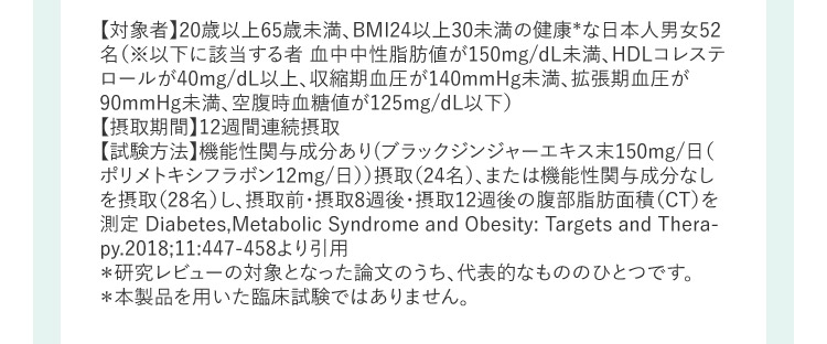 【対象者】20歳以上65歳未満、BMI24以上30未満の健康＊な日本人男女52名(※以下に該当する者 血中中性脂肪値が150mg／dL未満、HDLコレステロールが40mg／dL以上、収縮期血圧が140mmHg未満、拡張期血圧が90mmHg未満、空腹時血糖値が125mg／dL以下)【摂取期間】12週間連続摂取【試験方法】機能性関与成分あり(ブラックジンジャーエキス末150mg／日(ポリメトキシフラボン12mg／日))摂取(24名)、または機能性関与成分なしを摂取(28名)し、摂取前・摂取8週後・摂取12週後の腹部脂肪面積(CT)を測定 Diabetes,Metabolic Syndrome and Obesity：Targets and Therapy.20183B11：447－458より引用＊研究レビューの対象となった論文のうち、代表的なもののひとつです。