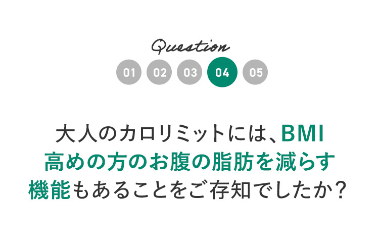 Question04 大人のカロリミットには、BMI高めの方のお腹の脂肪を減らす機能もあることをご存知でしたか？