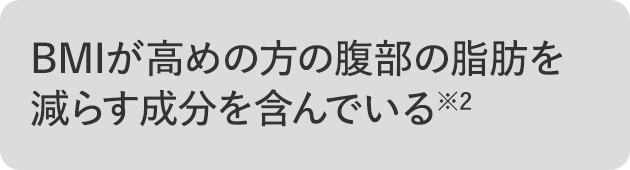 12週間の連続摂取により、BMI高めの方の腹部の脂肪を減らす成分を含んでいる※2