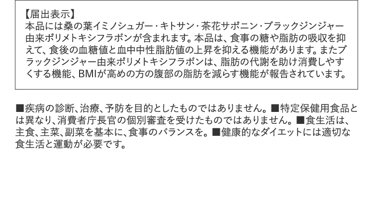 【届出表示】本品には桑の葉イミノシュガー・キトサン・茶花サポニン・ブラックジンジャー由来ポリメトキシフラボンが含まれます。本品は、食事の糖や脂肪の吸収を抑えて、食後の血糖値と血中中性脂肪値の上昇を抑える機能があります。またブラックジンジャー由来ポリメトキシフラボンは、脂肪の代謝を助け消費しやすくする機能、BMIが高めの方の腹部の脂肪を減らす機能が報告されています。■疾病の診断、治療、予防を目的としたものではありません。■特定保健用食品とは異なり、消費者庁長官の個別審査を受けたものではありません。■食生活は、主食、主菜、副菜を基本に、食事のバランスを。■健康的なダイエットには適切な食生活と運動が必要です。