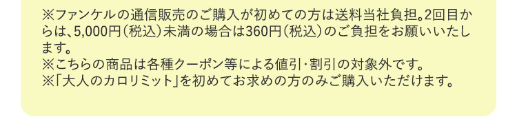 ※ファンケルの通信販売のご購入が初めての方は送料当社負担。2回目からは、5,000円（税込）未満の場合は360円（税込）のご負担をお願いいたします。※こちらの商品は各種クーポン等による値引・割引の対象外です。※「大人のカロリミット」を初めてお求めの方のみご購入いただけます。