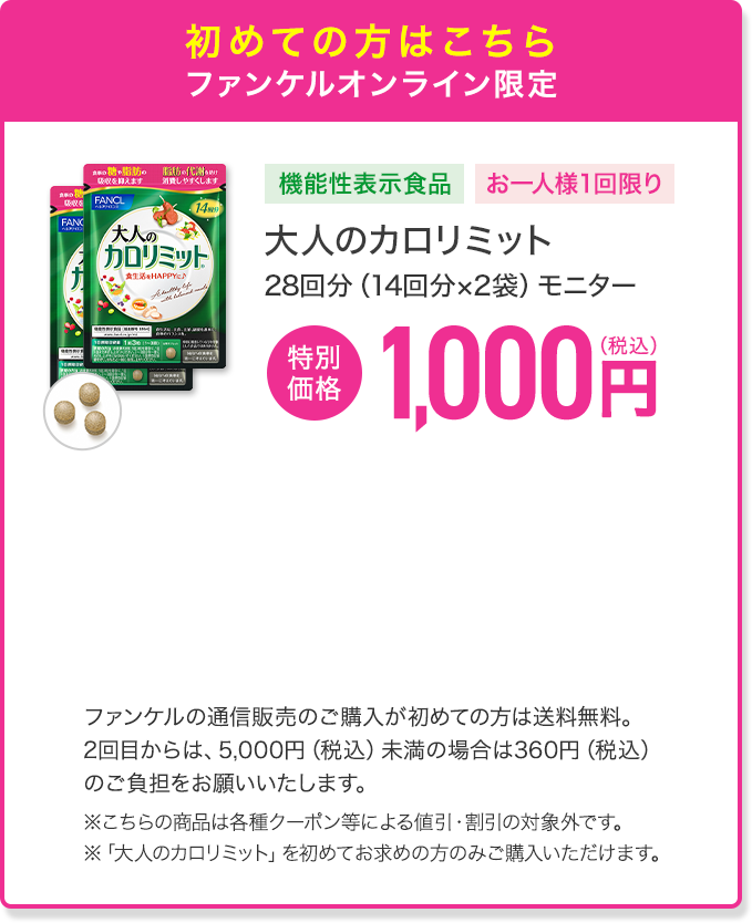 初めての方はこちら ファンケルオンライン限定 機能性表示食品 お一人様1回限り 大人のカロリミット 28回分（14回分×2袋）モニター 特別価格 1,000円(税込) ファンケルの通信販売のご購入が初めての方は送料無料。2回目からは、5,000円（税込）未満の場合は360円（税込）のご負担をお願いいたします。※こちらの商品は各種クーポン等による値引・割引の対象外です。 ※「大人のカロリミット」を初めてお求めの方のみご購入いただけます。