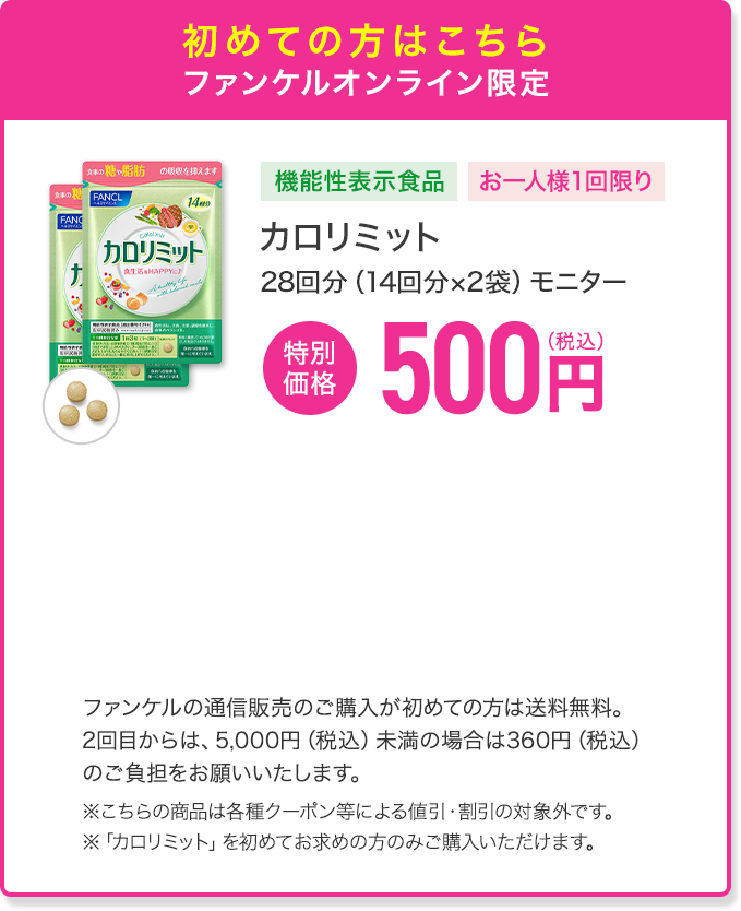 初めての方はこちら ファンケルオンライン限定 機能性表示食品 お一人様1回限り カロリミット 28回分（14回分×2袋）モニター 特別価格 500円(税込) ファンケルの通信販売のご購入が初めての方は送料無料。2回目からは、5,000円（税込）未満の場合は360円（税込）のご負担をお願いいたします。※こちらの商品は各種クーポン等による値引・割引の対象外です。 ※「カロリミット」を初めてお求めの方のみご購入いただけます。