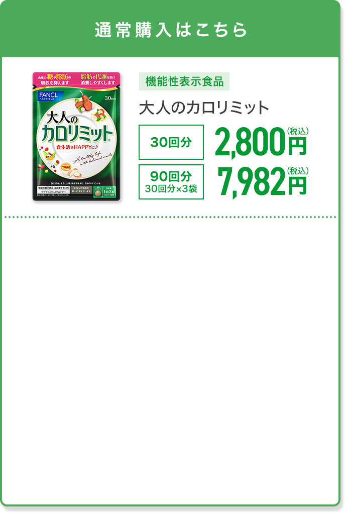 通常購入はこちら 機能性表示食品 大人のカロリミット 30回分 2,800円(税込) 90回分 30回分×3袋 7,982円(税込)