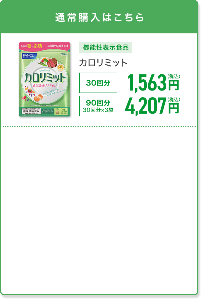 通常購入はこちら 機能性表示食品 カロリミット 30回分 1,563円(税込) 90回分 30回分×3袋 4,207円(税込)