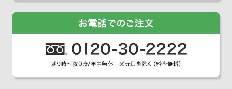 お電話でのご注文 0120-30-2222 朝9時〜夜9時/年中無休 ※元日を除く(料金無料)