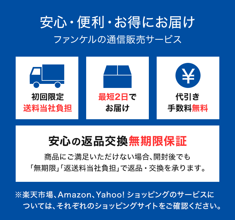 安心・便利・お得にお届けファンケルの通信販売サービス 初回限定 送料無料 最短2日で お届け代引き 手数料無料 安心の返品交換無期限保証 商品にご満足いただけない場合、開封後でも「無期限」「返送料当社負担」で返品・交換を承ります。