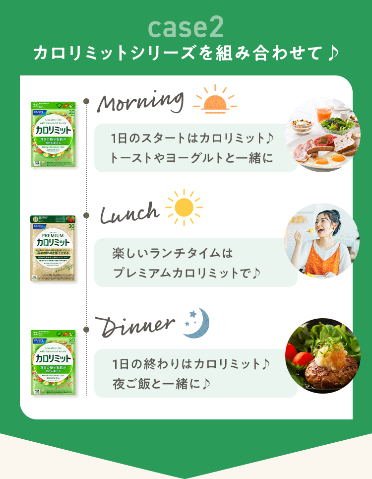 case2 カロリミットシリーズを組み合わせて♪ Morning 1日のスタートはカロリミット♪トーストやヨーグルトと一緒に Lunch 楽しいランチタイムはプレミアムカロリミットで♪ Dinner 1日の終わりはカロリミット♪夜ご飯と一緒に♪