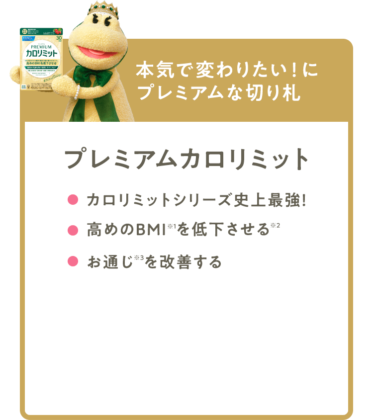 本気で変わりたい！にプレミアムな切り札 【プレミアムカロリミット】 カロリミットシリーズ史上 最強！ 高めのBMI※1を低下させる※2 お通じ※3を改善する