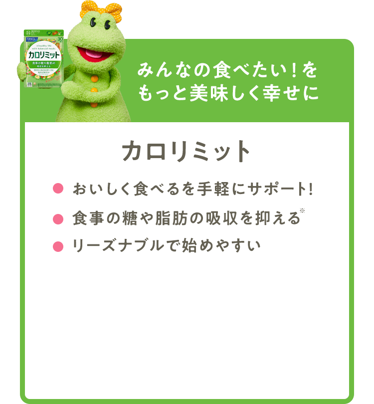 みんなの食べたい！をもっと美味しく幸せに 【カロリミット】 おいしく食べるを手軽にサポート！ 食事の糖や脂肪の吸収を抑える※ リーズナブルで始めやすい