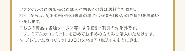 ファンケルの通信販売のご購入が初めての方は送料当社負担。2回目からは、5,000円(税込)未満の場合は360円(税込)のご負担をお願いいたします。 こちらの商品は各種クーポン等による値引・割引の対象外です。 「プレミアムカロリミット」を初めてお求めの方のみご購入いただけます。 ※ プレミアムカロリミット30日分5,490円（税込）をもとに算出。