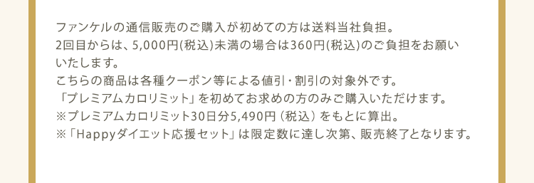 ファンケルの通信販売のご購入が初めての方は送料当社負担。2回目からは、5,000円(税込)未満の場合は360円(税込)のご負担をお願いいたします。 こちらの商品は各種クーポン等による値引・割引の対象外です。 「プレミアムカロリミット」を初めてお求めの方のみご購入いただけます。 ※ プレミアムカロリミット30日分5,490円（税込）をもとに算出。