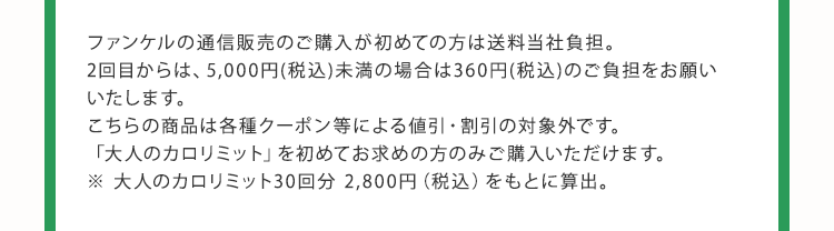 ファンケルの通信販売のご購入が初めての方は送料当社負担。 2回目からは、5,000円(税込)未満の場合は360円(税込)のご負担をお願いいたします。 こちらの商品は各種クーポン等による値引・割引の対象外です。 「大人のカロリミット」を初めてお求めの方のみご購入いただけます。 ※ 大人のカロリミット30回分 2,800円（税込）をもとに算出。