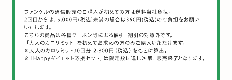 ファンケルの通信販売のご購入が初めての方は送料当社負担。 2回目からは、5,000円(税込)未満の場合は360円(税込)のご負担をお願いいたします。 こちらの商品は各種クーポン等による値引・割引の対象外です。 「大人のカロリミット」を初めてお求めの方のみご購入いただけます。 ※ 大人のカロリミット30回分 2,800円（税込）をもとに算出。