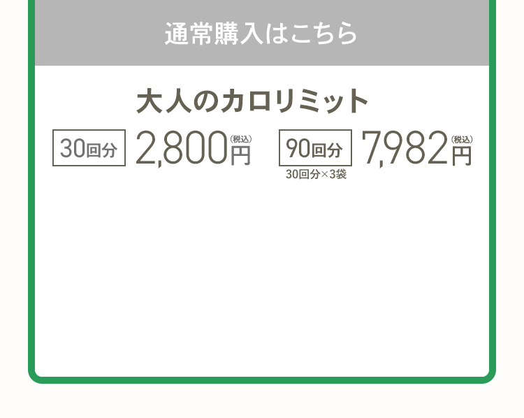 通常購入はこちら 大人のカロリミット 30回分2,800円（税込） 90回分(30回分×3袋) 7,982円（税込）